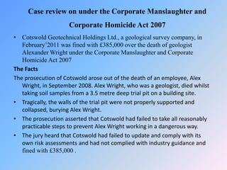 Case review on under the Corporate Manslaughter and
Corporate Homicide Act 2007
• Cotswold Geotechnical Holdings Ltd., a geological survey company, in
February’2011 was fined with £385,000 over the death of geologist
Alexander Wright under the Corporate Manslaughter and Corporate
Homicide Act 2007
The Facts
The prosecution of Cotswold arose out of the death of an employee, Alex
Wright, in September 2008. Alex Wright, who was a geologist, died whilst
taking soil samples from a 3.5 metre deep trial pit on a building site.
• Tragically, the walls of the trial pit were not properly supported and
collapsed, burying Alex Wright.
• The prosecution asserted that Cotswold had failed to take all reasonably
practicable steps to prevent Alex Wright working in a dangerous way.
• The jury heard that Cotswold had failed to update and comply with its
own risk assessments and had not complied with industry guidance and
fined with £385,000 .
 