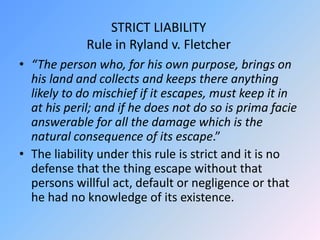 STRICT LIABILITY
Rule in Ryland v. Fletcher
• “The person who, for his own purpose, brings on
his land and collects and keeps there anything
likely to do mischief if it escapes, must keep it in
at his peril; and if he does not do so is prima facie
answerable for all the damage which is the
natural consequence of its escape.”
• The liability under this rule is strict and it is no
defense that the thing escape without that
persons willful act, default or negligence or that
he had no knowledge of its existence.
 