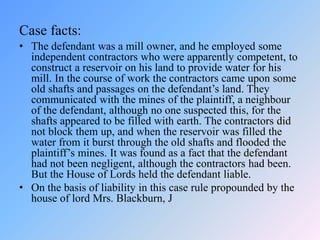 Case facts:
• The defendant was a mill owner, and he employed some
independent contractors who were apparently competent, to
construct a reservoir on his land to provide water for his
mill. In the course of work the contractors came upon some
old shafts and passages on the defendant’s land. They
communicated with the mines of the plaintiff, a neighbour
of the defendant, although no one suspected this, for the
shafts appeared to be filled with earth. The contractors did
not block them up, and when the reservoir was filled the
water from it burst through the old shafts and flooded the
plaintiff’s mines. It was found as a fact that the defendant
had not been negligent, although the contractors had been.
But the House of Lords held the defendant liable.
• On the basis of liability in this case rule propounded by the
house of lord Mrs. Blackburn, J
 
