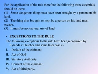 For the application of the rule therefore the following three essentials
should be there:
(1) Some dangerous thing must have been brought by a person on his
land.
(2) The thing thus brought or kept by a person on his land must
escape.
(3) It must be non-natural use of land.
• EXCEPTIONS TO THE RULE
The following exceptions to the rule have been recognized by
Rylands v Fletcher and some later cases:-
I. Default of the claimant
II. Act of God
III. Statutory Authority
IV. Consent of the claimant
V. Act of third party.
 