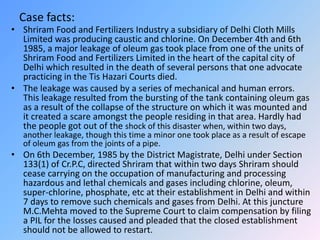 Case facts:
• Shriram Food and Fertilizers Industry a subsidiary of Delhi Cloth Mills
Limited was producing caustic and chlorine. On December 4th and 6th
1985, a major leakage of oleum gas took place from one of the units of
Shriram Food and Fertilizers Limited in the heart of the capital city of
Delhi which resulted in the death of several persons that one advocate
practicing in the Tis Hazari Courts died.
• The leakage was caused by a series of mechanical and human errors.
This leakage resulted from the bursting of the tank containing oleum gas
as a result of the collapse of the structure on which it was mounted and
it created a scare amongst the people residing in that area. Hardly had
the people got out of the shock of this disaster when, within two days,
another leakage, though this time a minor one took place as a result of escape
of oleum gas from the joints of a pipe.
• On 6th December, 1985 by the District Magistrate, Delhi under Section
133(1) of Cr.P.C, directed Shriram that within two days Shriram should
cease carrying on the occupation of manufacturing and processing
hazardous and lethal chemicals and gases including chlorine, oleum,
super-chlorine, phosphate, etc at their establishment in Delhi and within
7 days to remove such chemicals and gases from Delhi. At this juncture
M.C.Mehta moved to the Supreme Court to claim compensation by filing
a PIL for the losses caused and pleaded that the closed establishment
should not be allowed to restart.
 