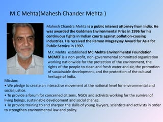 M.C Mehta(Mahesh Chander Mehta )
Mahesh Chandra Mehta is a public interest attorney from India. He
was awarded the Goldman Environmental Prize in 1996 for his
continuous fights in Indian courts against pollution-causing
industries. He received the Ramon Magsaysay Award for Asia for
Public Service in 1997.
M.C Mehta established MC Mehta Environmental Foundation
MCMEF is a non-profit, non-governmental committed organization
working nationwide for the protection of the environment, the
rights of the people to clean and fresh water and air, the promotion
of sustainable development, and the protection of the cultural
heritage of India.
Mission:
• We pledge to create an interactive movement at the national level for environmental and
social justice.
• To provide a forum for concerned citizens, NGOs and activists working for the survival of
living beings, sustainable development and social change.
• To provide training to and sharpen the skills of young lawyers, scientists and activists in order
to strengthen environmental law and policy.
 