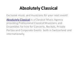 Absolutely Classical
Exclusive music and musicians for your next event!
Absolutely Classical is a Classical Music Agency
providing Professional Classical Musicians and
Ensembles for hire for Concerts, Recitals, Private
Parties and Corporate Events both in Switzerland and
internationally.

 