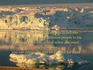 Perhaps God would want you to become acquainted with many different people in the course of your life, so that when you meet   the right ones, you can appreciate and be grateful for them  