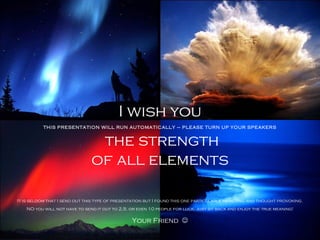 I wish you
           THIS PRESENTATION WILL RUN AUTOMATICALLY – PLEASE TURN UP YOUR SPEAKERS


                                the strength
                               of all elements

It is seldom that I send out this type of presentation but I found this one particularly impacting and thought provoking.
    NO you will not have to send it out to 2,5, or even 10 people for luck, just sit back and enjoy the true meaning!

                                                Your Friend 
 