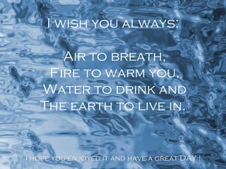 I wish you always:
Air to breath,
Fire to warm you,
Water to drink and
The earth to live in.

I hope you enjoyed it and have a great DAY !

 