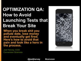 OPTIMIZATION QA:
How to Avoid
Launching Tests that
Break Your Site
When you break shit you
pollute data, lose money
and eventually get fired.
Here’s how to avoid that
pain and look like a hero in
the process.
@joeljharvey #convcon
Joel Harvey, COO
Conversion Sciences
 
