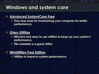 Windows and system care
 Advanced SystemCare Free
    One stop shop for maintaining your computer for better
    performance.


 Glary Utilities
    Effective and easy to use utilities to keep up your system’s
    performance.
    File undelete is a great utility!


 WinUtilities Free Edition
    Utilities to improve system performance.
 