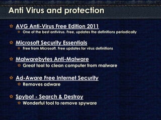 Anti Virus and protection
 AVG Anti-Virus Free Edition 2011
   One of the best antivirus. Free, updates the definitions periodically


 Microsoft Security Essentials
   Free from Microsoft. Free updates for virus definitions


 Malwarebytes Anti-Malware
   Great tool to clean computer from malware

 Ad-Aware Free Internet Security
   Removes adware

 Spybot - Search & Destroy
   Wonderful tool to remove spyware
 