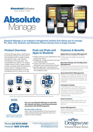 Absolute
Manage
Absolute Manage is an endpoint management solution that allows you to manage
PC, Mac, iOS, Android, and Windows Phone devices from a single console.

Product Overview
Absolute Manage allows organizations
to remotely manage and secure all of
their endpoints from a single console,
including PC, Mac, iOS, Android,
and Windows Phone devices. This
consolidated view allows IT to replace
multiple systems with a single solution
so they can easily determine the status
of each device, manage typical IT
maintenance requirements, and take
immediate action if a device is at risk.

Push out iPads and
Apps to Students

Features & Benefits

Application & License Management
Insight to what’s installed on a device
•  ollect data and track applications and is a baseline compliance and security
C
licenses by device
requirement.
• ntelligently manage licenses and avoid
I
over-install penalties
Security, Change and Configuration
•  ocate, terminate, and remove
L
Management
unlicensed and unauthorized software BYOD and user empowerment mean that
•  implify application repackaging for
S
IT must secure and manage a wide variety
Mac and Windows and save time with of devices and operating systems.
the InstallEase utility
Automated Patch Management
Relying on manual processes to properly
manage patch status by device is not an
economical model. More importantly, the
organization may be at risk if patches are
outdated.
Computer Imaging
IT administrators can easily spend the
bulk of their time carrying out standard
maintenance routines. Automating
processes such as computer imaging
means they can invest time in the
important work.

You can use Absolute Manage to automate
the manual and time-consuming processes
associated with BYOD programs.
See the video online at:
www. http://www.absolute.com/en/resources/
videos/shared/videos/ask-absolute-how-can-isupport-a-byod-program

Phone 03 9554 6000
Freecall 1800 334 684

1 Fairborne Way, Keysborough VIC 3173
sales@designwyse.com.au
www.designwyse.com.au

Asset Inventory
Accurate device data means that IT can
focus only on those devices that need
attention.
Power Management
Save money and conserve natural
resources by implementing a power
management policy.

 