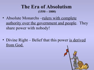 The Era of Absolutism
                     (1550 – 1800)

• Absolute Monarchs –rulers with complete
  authority over the government and people. They
  share power with nobody!

• Divine Right – Belief that this power is derived
  from God.
 