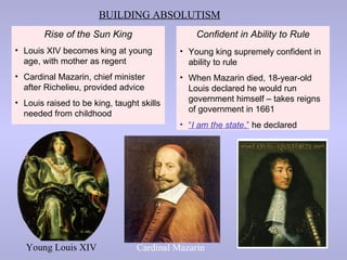 BUILDING ABSOLUTISM
        Rise of the Sun King                   Confident in Ability to Rule
• Louis XIV becomes king at young          • Young king supremely confident in
  age, with mother as regent                 ability to rule
• Cardinal Mazarin, chief minister         • When Mazarin died, 18-year-old
  after Richelieu, provided advice           Louis declared he would run
• Louis raised to be king, taught skills     government himself – takes reigns
                                             of government in 1661
  needed from childhood
                                           • “I am the state,” he declared




   Young Louis XIV               Cardinal Mazarin
 