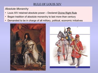 RULE OF LOUIS XIV
Absolute Monarchy
• Louis XIV retained absolute power – Declared Divine Right Rule
• Began tradition of absolute monarchy to last more than century
• Demanded to be in charge of all military, political, economic initiatives
 