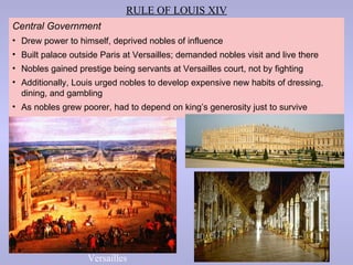 RULE OF LOUIS XIV
Central Government
• Drew power to himself, deprived nobles of influence
• Built palace outside Paris at Versailles; demanded nobles visit and live there
• Nobles gained prestige being servants at Versailles court, not by fighting
• Additionally, Louis urged nobles to develop expensive new habits of dressing,
  dining, and gambling
• As nobles grew poorer, had to depend on king’s generosity just to survive




                   Versailles
 