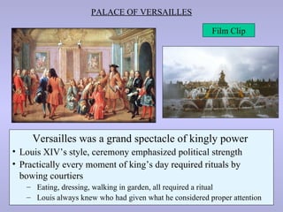 PALACE OF VERSAILLES

                                                         Film Clip




     Versailles was a grand spectacle of kingly power
• Louis XIV’s style, ceremony emphasized political strength
• Practically every moment of king’s day required rituals by
                                           Versailles
  bowing courtiers
   – Eating, dressing, walking in garden, all required a ritual
   – Louis always knew who had given what he considered proper attention
 