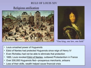 RULE OF LOUIS XIV
          Religious unification




                                                    “One king, one law, one faith”

•   Louis smashed power of Huguenots
•   Edict of Nantes had protected Huguenots since reign of Henry IV
•   Even Richelieu had not be able to eliminate that protection
•   1685, Louis revoked Edict of Nantes, outlawed Protestantism in France
•   Over 200,000 Huguenots fled—prosperous merchants, artisans
•   Loss of their skills, wealth helped cause financial crisis
 