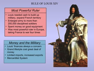 RULE OF LOUIS XIV

      Most Powerful Ruler
• Louis needed cash to build up
  military, expand French territory
• Enlarged army to more than
  200,000 disciplined soldiers
• Spent money on good equipment
• Was most powerful ruler in Europe,
  taking France to war four times



   Money and the Military
• Louis’ finances always a concern
• Grand lifestyle cost great deal of
  money
• Limited imports, increased exports
• Mercantilist System
 
