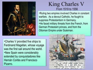 King Charles V
                                               From 1519 to 1556
                               •Ruling two empires involved Charles in constant
                               warfare. As a devout Catholic, he fought to
                               suppress Protestantism in Germany.
                               •He faced military threats from the French, from
                               German Protestant princes, and from the
                               Ottoman Empire under Suleiman.


•Charles V provided five ships to
Ferdinand Magellan, whose voyage
was the first sail around the world.
•New Spain were considerably
extended by conquistadores like
Hernán Cortés and Francisco
Pizarro.
 