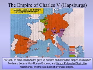 The Empire of Charles V (Hapsburgs)




•In 1556, an exhausted Charles gave up his titles and divided his empire. His brother
     Ferdinand became Holy Roman Emperor, and his son Philip ruled Spain, the
                Netherlands, and the vast Spanish overseas empire.
 