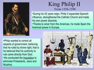 King Philip II
                                                  From 1556-1598
                              •During his 42 years reign, Philip II expanded Spanish
                              influence, strengthened the Catholic Church and made
                              his own power absolute.
                              •Thanks to silver from the Americas, he made Spain the
                              foremost power in Europe.



•Philip wanted to control all
aspects of government, believing
that he ruled by divine right, that is
he believed that his authority to
rule came directly from God.
•He conducted the Inquisition to
eliminate Protestants, Jews and
Muslims.
 