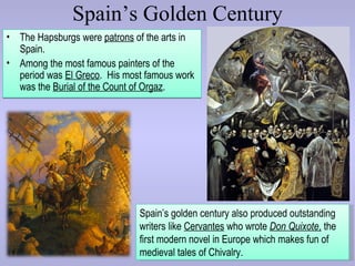 Spain’s Golden Century
• The Hapsburgs were patrons of the arts in
  Spain.
• Among the most famous painters of the
  period was El Greco. His most famous work
  was the Burial of the Count of Orgaz.




                              Spain’s golden century also produced outstanding
                              writers like Cervantes who wrote Don Quixote, the
                              first modern novel in Europe which makes fun of
                              medieval tales of Chivalry.
 