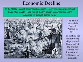 Economic Decline
In the 1600s, Spanish power slowly declined. Costly overseas wars drained
    Spain of its wealth. Even though it ruled a huge colonial empire in the
                     Americas, its strength slipped away.

                                                                  The British
                                                                  defeated the
                                                                    Spanish
                                                                   Armada in
                                                                     1588.
                                                                By the time the
                                                                 last surviving
                                                                 ships reached
                                                                 Spain, half of
                                                                  the original
                                                                  Armada was
                                                                 lost and some
                                                                15,000 men had
                                                                   perished.
 