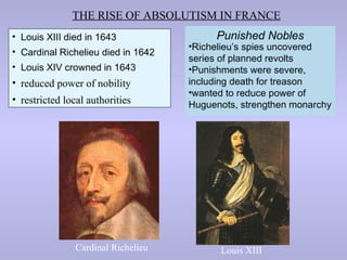 THE RISE OF ABSOLUTISM IN FRANCE
• Louis XIII died in 1643                Punished Nobles
                                    •Richelieu’s spies uncovered
• Cardinal Richelieu died in 1642
                                    series of planned revolts
• Louis XIV crowned in 1643         •Punishments were severe,
• reduced power of nobility         including death for treason
                                    •wanted to reduce power of
• restricted local authorities      Huguenots, strengthen monarchy




               Cardinal Richelieu         Louis XIII
 