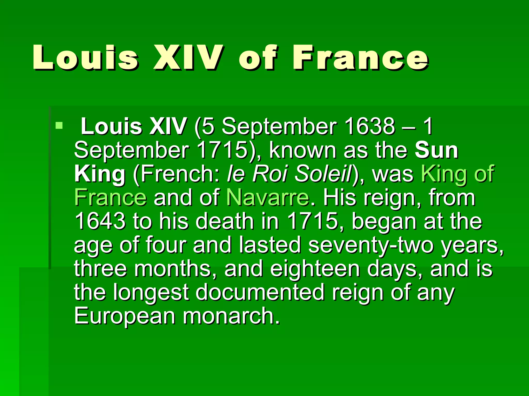Louis XIV of France Louis XIV  (5 September 1638 – 1 September 1715), known as the  Sun King  (French:  le Roi Soleil ), was  King   of   France  and of  Navarre . His reign, from 1643 to his death in 1715, began at the age of four and lasted seventy-two years, three months, and eighteen days, and is the longest documented reign of any European monarch.  