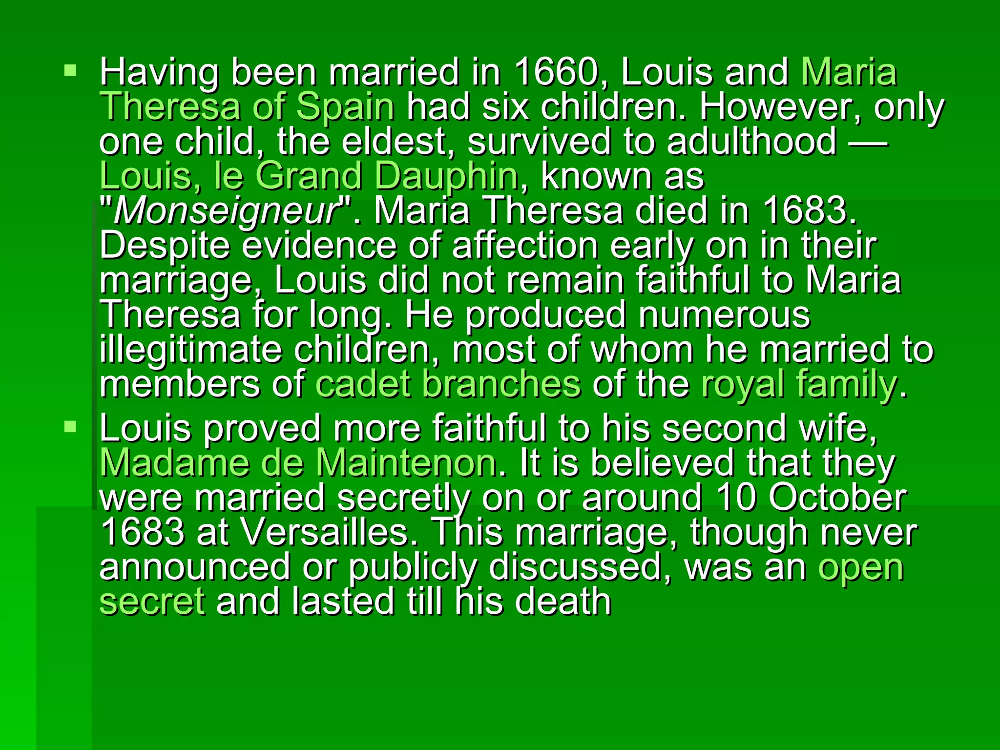 Having been married in 1660, Louis and  Maria  Theresa   of   Spain  had six children. However, only one child, the eldest, survived to adulthood —  Louis, le  Grand   Dauphin , known as &quot; Monseigneur &quot;. Maria Theresa died in 1683. Despite evidence of affection early on in their marriage, Louis did not remain faithful to Maria Theresa for long. He produced numerous illegitimate children, most of whom he married to members of  cadet   branches  of the  royal  family . Louis proved more faithful to his second wife,  Madame de  Maintenon . It is believed that they were married secretly on or around 10 October 1683 at Versailles. This marriage, though never announced or publicly discussed, was an  open   secret  and lasted till his death 