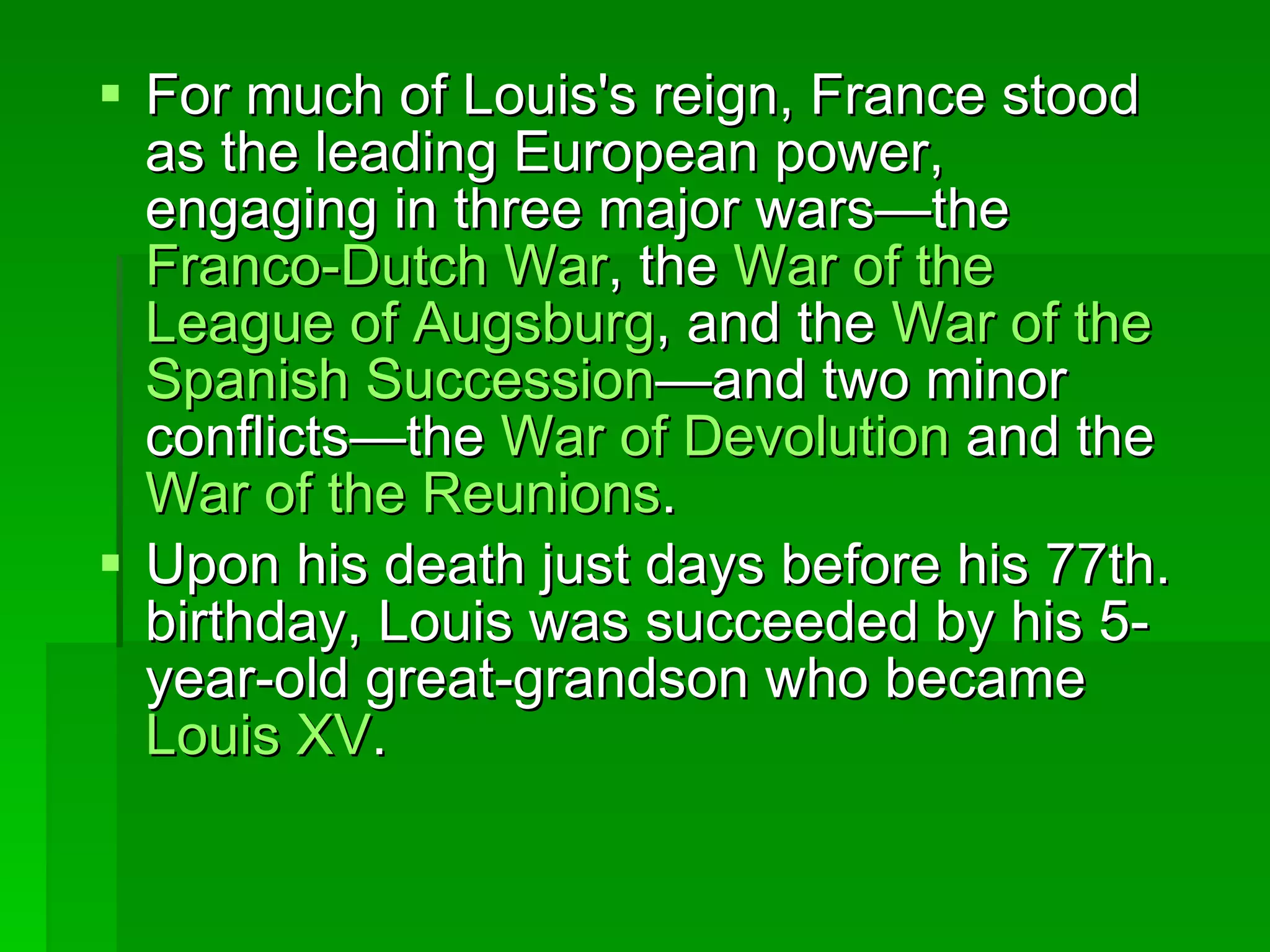 For much of Louis's reign, France stood as the leading European power, engaging in three major wars—the  Franco- Dutch   War , the  War   of  the  League   of   Augsburg , and the  War   of  the  Spanish   Succession —and two minor conflicts—the  War   of   Devolution  and the  War   of  the  Reunions .  Upon his death just days before his 77th. birthday, Louis was succeeded by his 5-year-old great-grandson who became  Louis XV .  