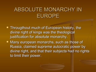 ABSOLUTE MONARCHY INABSOLUTE MONARCHY IN
EUROPEEUROPE
 Througthout much of European history, theThrougthout much of European history, the
divine right of kings was the theologicaldivine right of kings was the theological
justification for absolute monarchy.justification for absolute monarchy.
 Many european monarchs, such as those ofMany european monarchs, such as those of
Russia, claimed supreme autocratic power byRussia, claimed supreme autocratic power by
divine right, and that their subjects had no rightsdivine right, and that their subjects had no rights
to limit their power.to limit their power.
 