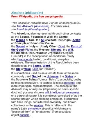 Absolute (philosophy)
From Wikipedia, the free encyclopedia.
"The Absolute" redirects here. For the Animorphs novel,
see The Absolute (Animorphs). For other uses,
see Absolute (disambiguation).
The Absolute, also represented through other concepts
as the Source, Fountain or Well, the Centre,
the Monad or One, the All orWhole, the Origin (Arche)
or Principle or Primordial Cause,
the Sacred or Holy or Utterly Other (Otto), the Form of
the Good (Plato), the Mystery, Nirvana, the Will,
the Ultimate, the Ground or Urground ("Original
Ground"), is the concept of an unconditional reality
whichtranscends limited, conditional, everyday
existence. The manifestation of the Absolute has been
described as the Logos, Word,
the ?ta orRatio (Latin for "reason").
It is sometimes used as an alternate term for the more
commonly used God of the Universe, the Divine or
the Supreme Being ("Utmost Being"), especially, but by
no means exclusively, to express it in less personal and
more impersonal representations. The concept of the
Absolute may or may not (depending on one's specific
doctrine) possess discrete will, intelligence, awareness,
or a personal nature. It is sometimes conceived of as the
source through which all being emanates. It contrasts
with finite things, considered individually, and known
collectively as the relative. This is reflected in the
name's Latin etymology absoltus which means
"loosened from" or "unattached" (from a subject-
object dualism).
 