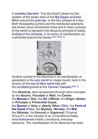 A swastika (Sanskrit: "It Is the Good") drawn by the
rotation of the seven stars of the Big Dipper andUrsa
Minor around the pole star, in the four phases of a day.
Both theswastika symbol and the mentioned asterisms
are known since immemorial times and in many cultures
of the world to represent the Absolute principle of reality,
theGod of the Universe, in its action of manifestation as
a whirlwind around the Centre.[note 1][note 2]
Another symbol of the Absolute in its manifestation or
generation is the axis mundi or imago mundi, here in the
version of the tree of lifeor world tree with
the sundialengraved at the Yerevan Cascade.[note 3]
The Absolute, also represented through other concepts
as the Source, Fountain or Well, the Centre,
the Monad or One, the All orWhole, the Origin (Arche)
or Principle or Primordial Cause,
the Sacred or Holy or Utterly Other (Otto), the Form of
the Good (Plato), the Mystery, Nirvana, the Will,
the Ultimate, the Ground or Urground ("Original
Ground"), is the concept of an unconditional reality
whichtranscends limited, conditional, everyday
existence. The manifestation of the Absolute has been
 