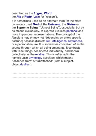 described as the Logos, Word,
the ?ta orRatio (Latin for "reason").
It is sometimes used as an alternate term for the more
commonly used God of the Universe, the Divine or
the Supreme Being ("Utmost Being"), especially, but by
no means exclusively, to express it in less personal and
more impersonal representations. The concept of the
Absolute may or may not (depending on one's specific
doctrine) possess discrete will, intelligence, awareness,
or a personal nature. It is sometimes conceived of as the
source through which all being emanates. It contrasts
with finite things, considered individually, and known
collectively as the relative. This is reflected in the
name's Latin etymology absoltus which means
"loosened from" or "unattached" (from a subject-
object dualism).
..........................................................................................
..........................................................................................
 