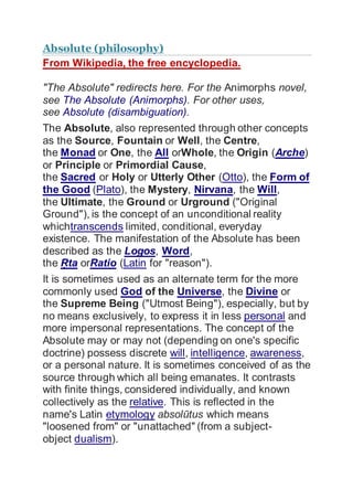 Absolute (philosophy)
From Wikipedia, the free encyclopedia.
"The Absolute" redirects here. For the Animorphs novel,
see The Absolute (Animorphs). For other uses,
see Absolute (disambiguation).
The Absolute, also represented through other concepts
as the Source, Fountain or Well, the Centre,
the Monad or One, the All orWhole, the Origin (Arche)
or Principle or Primordial Cause,
the Sacred or Holy or Utterly Other (Otto), the Form of
the Good (Plato), the Mystery, Nirvana, the Will,
the Ultimate, the Ground or Urground ("Original
Ground"), is the concept of an unconditional reality
whichtranscends limited, conditional, everyday
existence. The manifestation of the Absolute has been
described as the Logos, Word,
the Ṛta orRatio (Latin for "reason").
It is sometimes used as an alternate term for the more
commonly used God of the Universe, the Divine or
the Supreme Being ("Utmost Being"), especially, but by
no means exclusively, to express it in less personal and
more impersonal representations. The concept of the
Absolute may or may not (depending on one's specific
doctrine) possess discrete will, intelligence, awareness,
or a personal nature. It is sometimes conceived of as the
source through which all being emanates. It contrasts
with finite things, considered individually, and known
collectively as the relative. This is reflected in the
name's Latin etymology absolūtus which means
"loosened from" or "unattached" (from a subject-
object dualism).
 