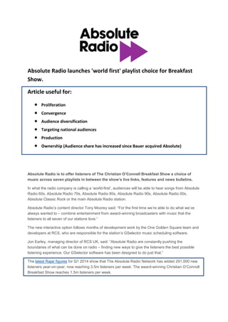 Absolute Radio launches 'world first' playlist choice for Breakfast
Show.
Article useful for:
 Proliferation
 Convergence
 Audience diversification
 Targeting national audiences
 Production
 Ownership (Audience share has increased since Bauer acquired Absolute)
Absolute Radio is to offer listeners of The Christian O’Connell Breakfast Show a choice of
music across seven playlists in between the show’s live links, features and news bulletins.
In what the radio company is calling a „world-first‟, audiences will be able to hear songs from Absolute
Radio 60s, Absolute Radio 70s, Absolute Radio 80s, Absolute Radio 90s, Absolute Radio 00s,
Absolute Classic Rock or the main Absolute Radio station.
Absolute Radio‟s content director Tony Moorey said: “For the first time we‟re able to do what we‟ve
always wanted to – combine entertainment from award-winning broadcasters with music that the
listeners to all seven of our stations love.”
The new interactive option follows months of development work by the One Golden Square team and
developers at RCS, who are responsible for the station‟s GSelector music scheduling software.
Jon Earley, managing director of RCS UK, said: “Absolute Radio are constantly pushing the
boundaries of what can be done on radio – finding new ways to give the listeners the best possible
listening experience. Our GSelector software has been designed to do just that.”
The latest Rajar figures for Q1 2014 show that The Absolute Radio Network has added 291,000 new
listeners year-on-year, now reaching 3.5m listeners per week. The award-winning Christian O‟Connoll
Breakfast Show reaches 1.5m listeners per week.
 