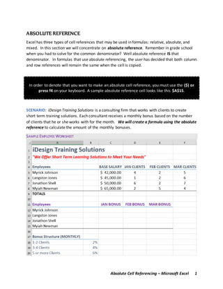 Absolute Cell Referencing – Microsoft Excel 1
ABSOLUTE REFERENCE
Excel has three types of cell references that may be used in formulas: relative, absolute, and
mixed. In this section we will concentrate on absolute reference. Remember in grade school
when you had to solve for the common denominator? Well absolute reference IS that
denominator. In formulas that use absolute referencing, the user has decided that both column
and row references will remain the same when the cell is copied.
In order to denote that you want to make an absolute cell reference, you must use the ($) or
press f4 on your keyboard. A sample absolute reference cell looks like this $A$15.
SCENARIO: iDesign Training Solutions is a consulting firm that works with clients to create
short term training solutions. Each consultant receives a monthly bonus based on the number
of clients that he or she works with for the month. We will create a formula using the absolute
reference to calculate the amount of the monthly bonuses.
SAMPLE EMPLOYEE WORKSHEET
 