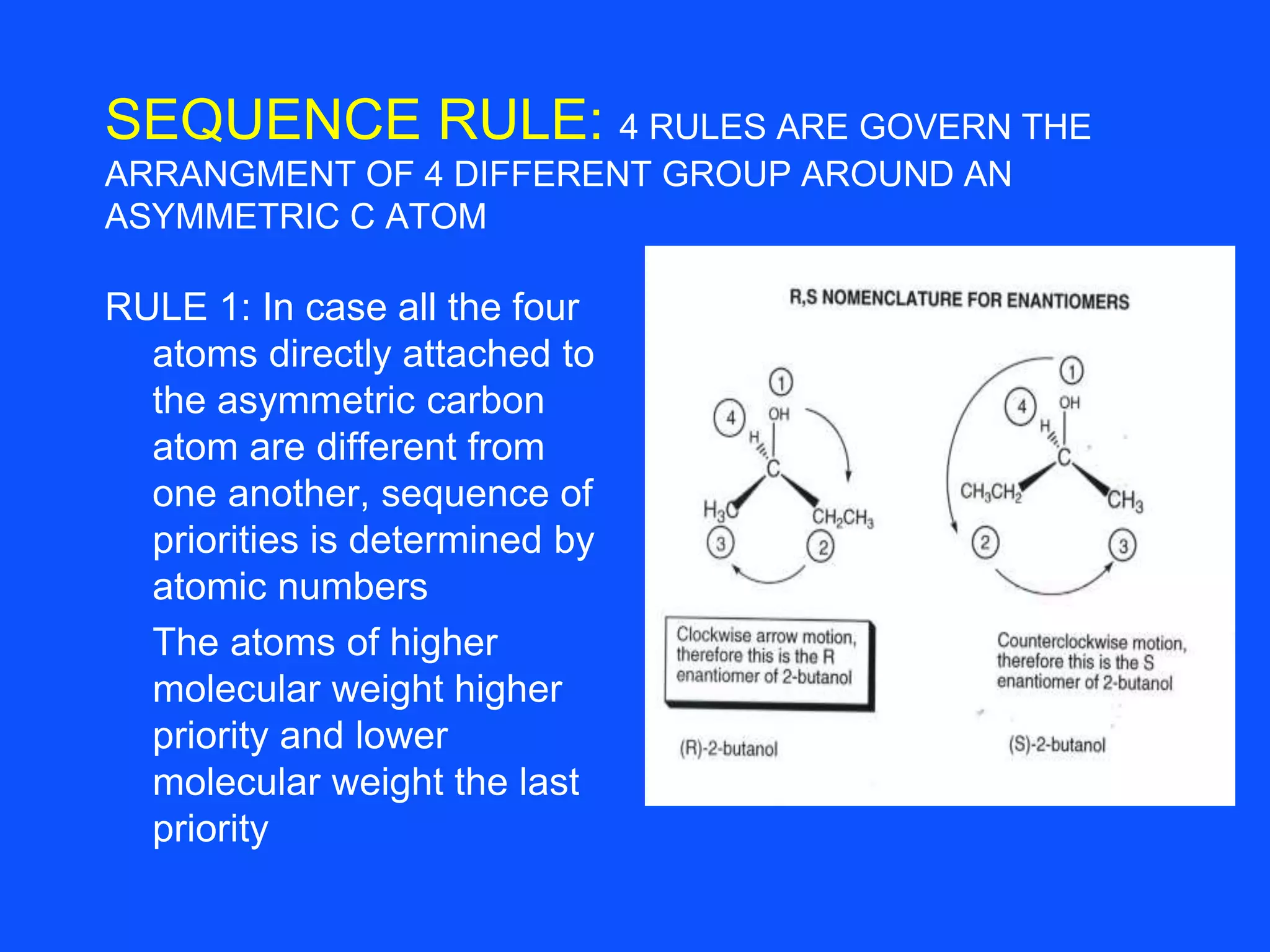 SEQUENCE RULE: 4 RULES ARE GOVERN THE
ARRANGMENT OF 4 DIFFERENT GROUP AROUND AN
ASYMMETRIC C ATOM
RULE 1: In case all the four
atoms directly attached to
the asymmetric carbon
atom are different from
one another, sequence of
priorities is determined by
atomic numbers
The atoms of higher
molecular weight higher
priority and lower
molecular weight the last
priority
 
