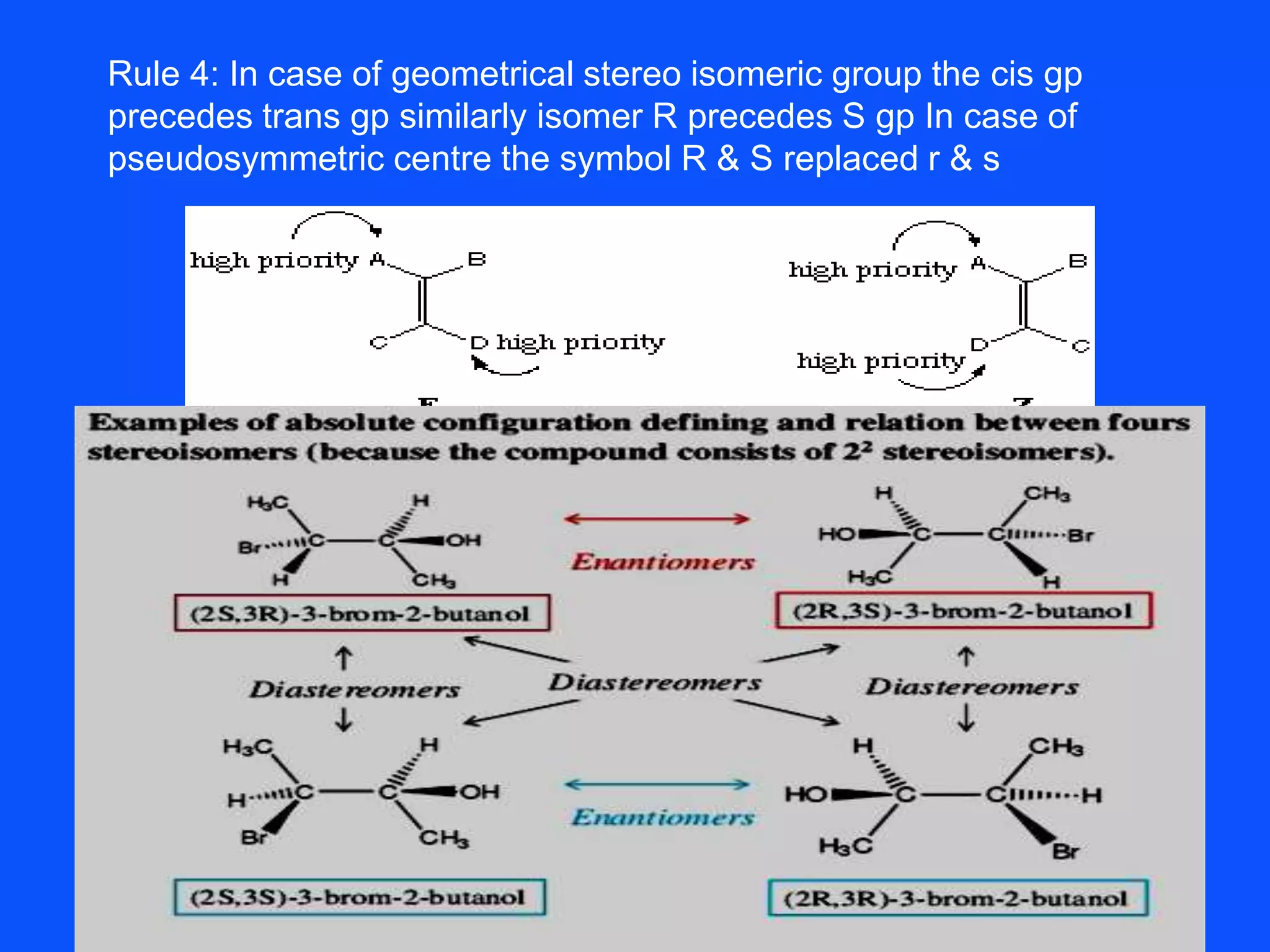 Rule 4: In case of geometrical stereo isomeric group the cis gp
precedes trans gp similarly isomer R precedes S gp In case of
pseudosymmetric centre the symbol R & S replaced r & s
 