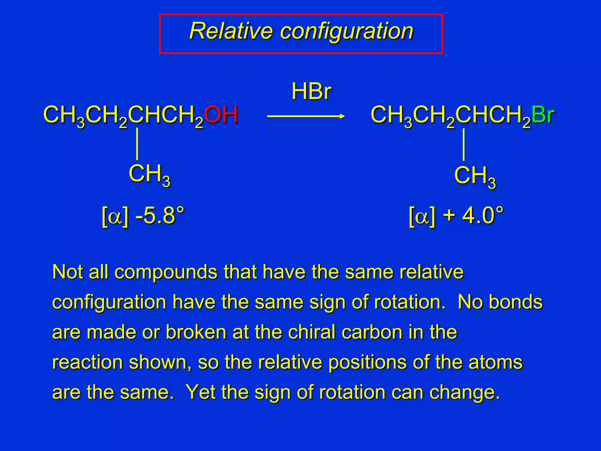 Not all compounds that have the same relative
configuration have the same sign of rotation. No bonds
are made or broken at the chiral carbon in the
reaction shown, so the relative positions of the atoms
are the same. Yet the sign of rotation can change.
CH3CH2CHCH2Br
CH3
HBr
[a] -5.8° [a] + 4.0°
Relative configuration
CH3CH2CHCH2OH
CH3
 
