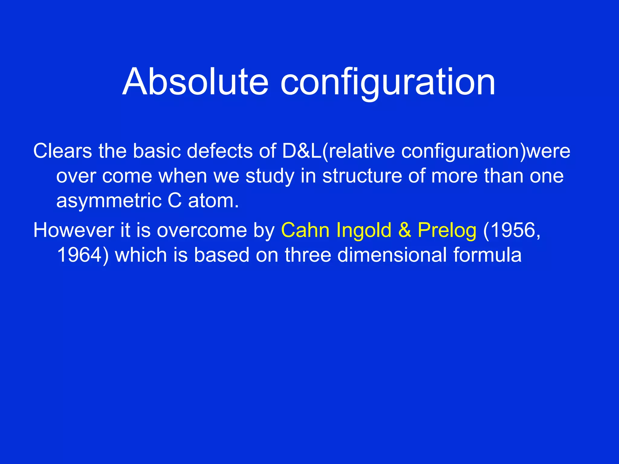 Absolute configuration
Clears the basic defects of D&L(relative configuration)were
over come when we study in structure of more than one
asymmetric C atom.
However it is overcome by Cahn Ingold & Prelog (1956,
1964) which is based on three dimensional formula
 
