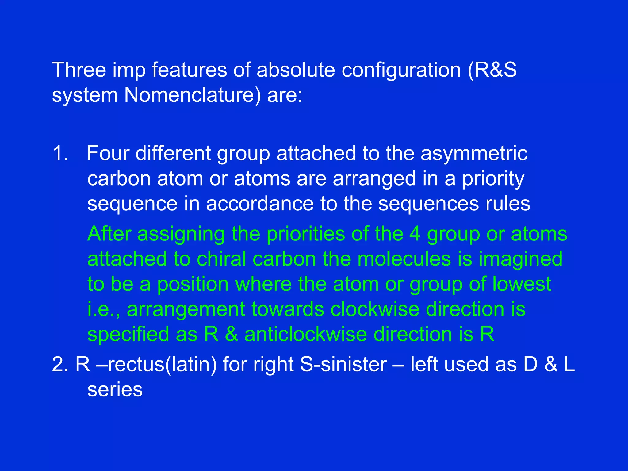 Three imp features of absolute configuration (R&S
system Nomenclature) are:
1. Four different group attached to the asymmetric
carbon atom or atoms are arranged in a priority
sequence in accordance to the sequences rules
After assigning the priorities of the 4 group or atoms
attached to chiral carbon the molecules is imagined
to be a position where the atom or group of lowest
i.e., arrangement towards clockwise direction is
specified as R & anticlockwise direction is R
2. R –rectus(latin) for right S-sinister – left used as D & L
series
 