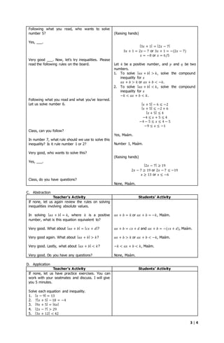 3 | 4
Following what you read, who wants to solve
number 5?
Yes, ___.
Very good ___. Now, let’s try inequalities. Please
read the following rules on the board.
Following what you read and what you’ve learned.
Let us solve number 6.
Class, can you follow?
In number 7, what rule should we use to solve this
inequality? Is it rule number 1 or 2?
Very good, who wants to solve this?
Yes, ___.
Class, do you have questions?
(Raising hands)
|3𝑥 + 1| = |2𝑥 − 7|
3𝑥 + 1 = 2𝑥 − 7 or 3𝑥 + 1 = −(2𝑥 − 7)
𝑥 = −8 or 𝑥 = 6/5
Let 𝑘 be a positive number, and 𝑝 and 𝑞 be two
numbers.
1. To solve | 𝑎𝑥 + 𝑏| > 𝑘, solve the compound
inequality for 𝑥
𝑎𝑥 + 𝑏 > 𝑘 or 𝑎𝑥 + 𝑏 < −𝑘.
2. To solve | 𝑎𝑥 + 𝑏| < 𝑘, solve the compound
inequality for 𝑥
−𝑘 < 𝑎𝑥 + 𝑏 < 𝑘.
| 𝑥 + 5| − 6 ≤ −2
| 𝑥 + 5| ≤ −2 + 6
| 𝑥 + 5| ≤ 4
−4 ≤ 𝑥 + 5 ≤ 4
−4 − 5 ≤ 𝑥 ≤ 4 − 5
−9 ≤ 𝑥 ≤ −1
Yes, Maám.
Number 1, Maám.
(Raising hands)
|2𝑥 − 7| ≥ 19
2𝑥 − 7 ≥ 19 or 2𝑥 − 7 ≤ −19
𝑥 ≥ 13 or 𝑥 ≤ −6
None, Maám.
C. Abstraction
Teacher’s Activity Students’ Activity
If none, let us again review the rules on solving
inequalities involving absolute values.
In solving | 𝑎𝑥 + 𝑏| = 𝑘, where 𝑘 is a positive
number, what is this equation equivalent to?
Very good. What about | 𝑎𝑥 + 𝑏| = | 𝑐𝑥 + 𝑑|?
Very good again. What about | 𝑎𝑥 + 𝑏| > 𝑘?
Very good. Lastly, what about | 𝑎𝑥 + 𝑏| < 𝑘?
Very good. Do you have any questions?
𝑎𝑥 + 𝑏 = 𝑘 or 𝑎𝑥 + 𝑏 = −𝑘, Maám.
𝑎𝑥 + 𝑏 = 𝑐𝑥 + 𝑑 and 𝑎𝑥 + 𝑏 = −(𝑐𝑥 + 𝑑), Maám.
𝑎𝑥 + 𝑏 > 𝑘 or 𝑎𝑥 + 𝑏 < −𝑘, Maám.
−𝑘 < 𝑎𝑥 + 𝑏 < 𝑘, Maám.
None, Maám.
D. Application
Teacher’s Activity Students’ Activity
If none, let us have practice exercises. You can
work with your seatmates and discuss. I will give
you 5 minutes.
Solve each equation and inequality.
1. | 𝑥 − 9| = 13
2. 7| 𝑥 + 5| − 18 = −4
3. |9𝑥 + 5| = |6𝑥|
4. |2𝑥 − 7| > 29
5. |3𝑥 + 12| < 42
 
