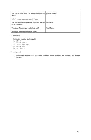 4 | 4
Are you all done? Who can answer them on the
board?
Let’s have ___, ___, ___, ___, and ___.
Are their answers correct? Did you also get the
correct answers?
Very good. Now are you ready for a quiz?
Please get a whole sheet of pad paper
(Raising hands)
Yes, Maám.
Yes, Maám.
E. Evaluation
Solve each equation and inequality.
1. | 𝑥| = 10
2. |4𝑥 + 3| − 2 = 5
3. |3𝑥 + 2| = |5𝑥 − 12|
4. |4𝑥 + 5| ≤ 97
5. |4𝑥 − 23| > 7
F. Assignment
1. Study word problems such as number problem, integer problem, age problem, and distance
problem.
 