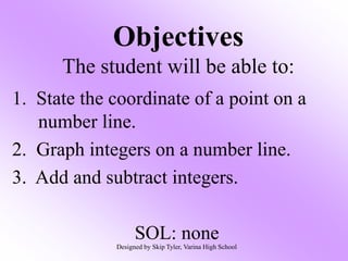 Objectives
The student will be able to:
1. State the coordinate of a point on a
number line.
2. Graph integers on a number line.
3. Add and subtract integers.
SOL: none
Designed by Skip Tyler, Varina High School
 