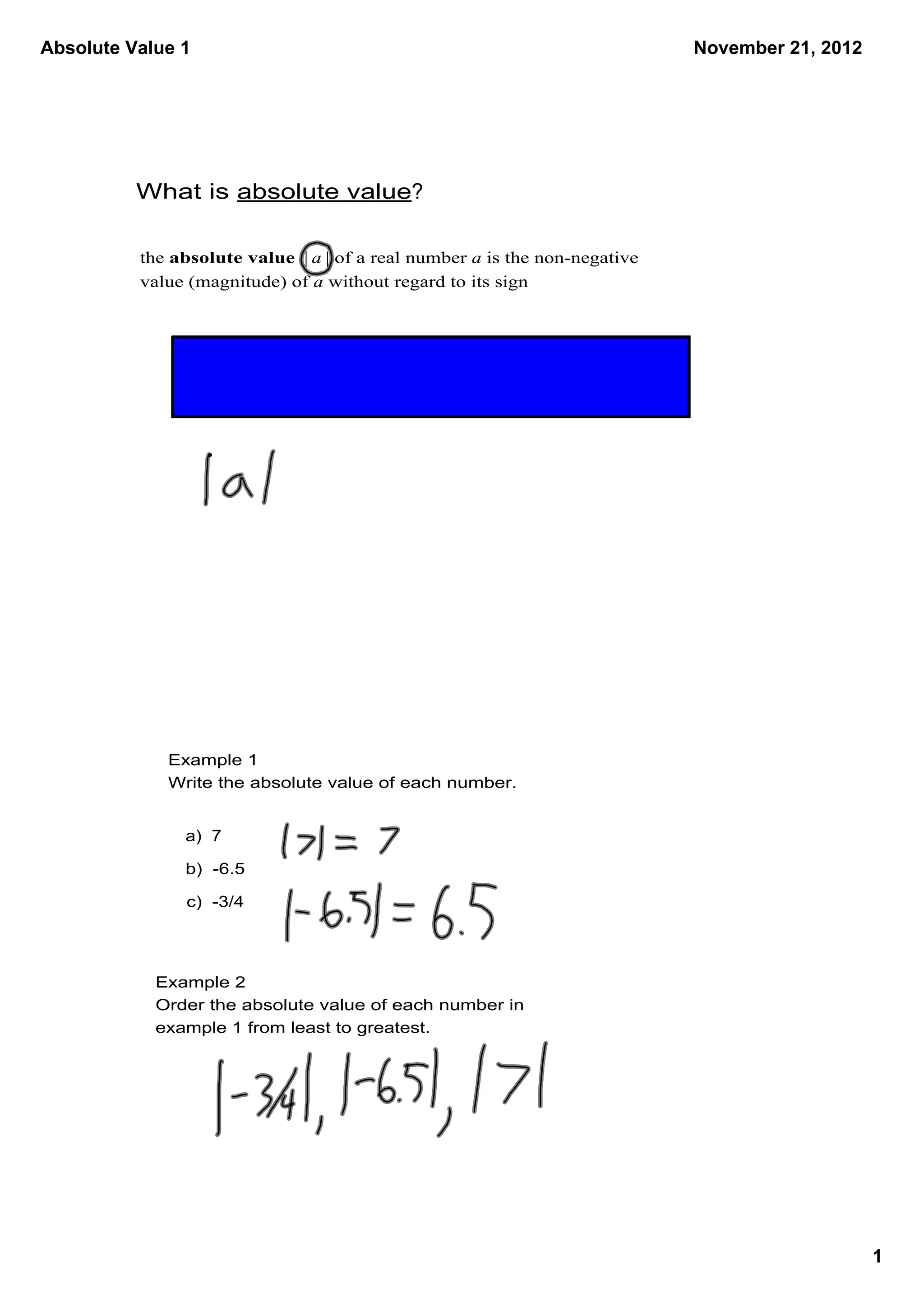 Absolute Value 1                                                              November 21, 2012




          What is absolute value?

          the absolute value  | a | of a real number a is the non­negative 
          value (magnitude) of a without regard to its sign




             Example 1
             Write the absolute value of each number.


               a)  7

               b)  ­6.5

                c)  ­3/4




            Example 2
            Order the absolute value of each number in 
            example 1 from least to greatest.




                                                                                                  1
 