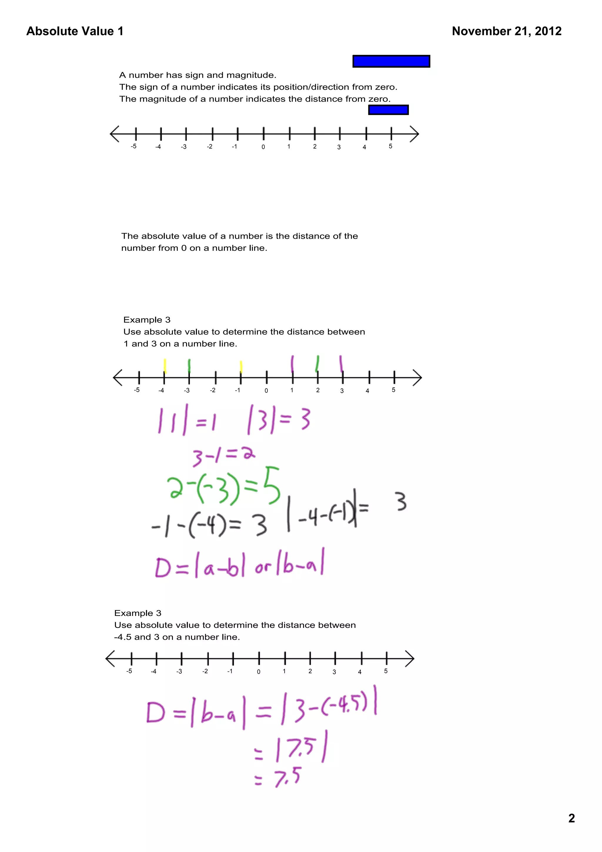 Absolute Value 1                                                                                                     November 21, 2012


               A number has sign and magnitude.
               The sign of a number indicates its position/direction from zero.
               The magnitude of a number indicates the distance from zero. 




                    ­5        ­4        ­3        ­2        ­1           0       1       2       3       4       5




               The absolute value of a number is the distance of the 
               number from 0 on a number line.




               Example 3
               Use absolute value to determine the distance between 
               1 and 3 on a number line.




                        ­5        ­4        ­3        ­2        ­1       0       1       2       3       4       5




              Example 3
              Use absolute value to determine the distance between 
              ­4.5 and 3 on a number line.



                   ­5        ­4        ­3        ­2        ­1        0       1       2       3       4       5




                                                                                                                                         2
 