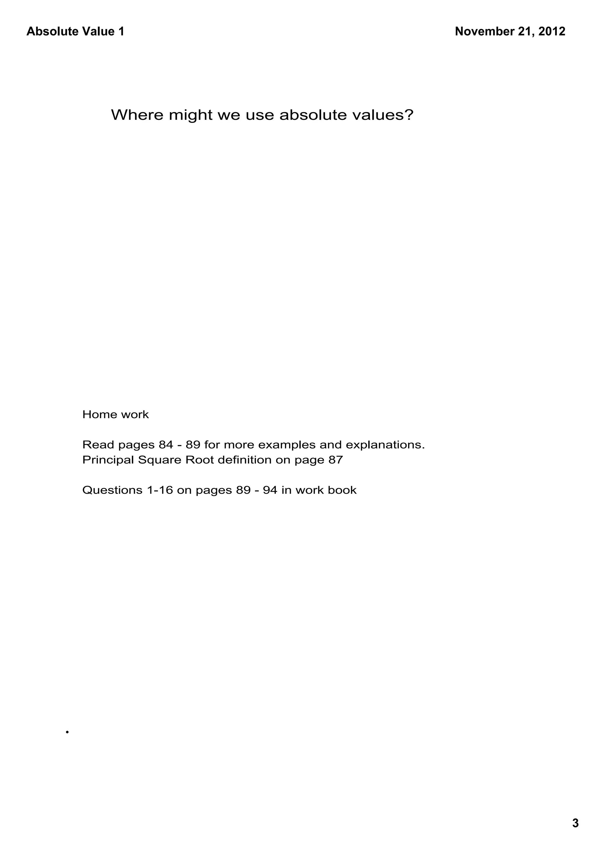Absolute Value 1                                                  November 21, 2012




             Where might we use absolute values?




         Home work

         Read pages 84 ­ 89 for more examples and explanations.
         Principal Square Root definition on page 87

         Questions 1­16 on pages 89 ­ 94 in work book




                                                                                      3
 