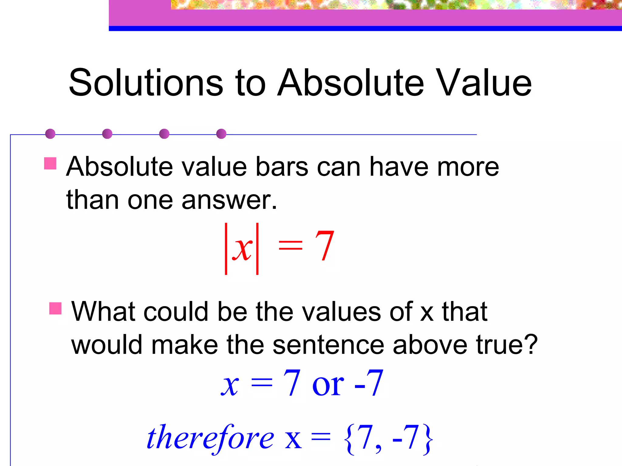 Solutions to Absolute Value
   Absolute value bars can have more
    than one answer.
                x =7
   What could be the values of x that
    would make the sentence above true?
               x = 7 or -7
          therefore x = {7, -7}
 