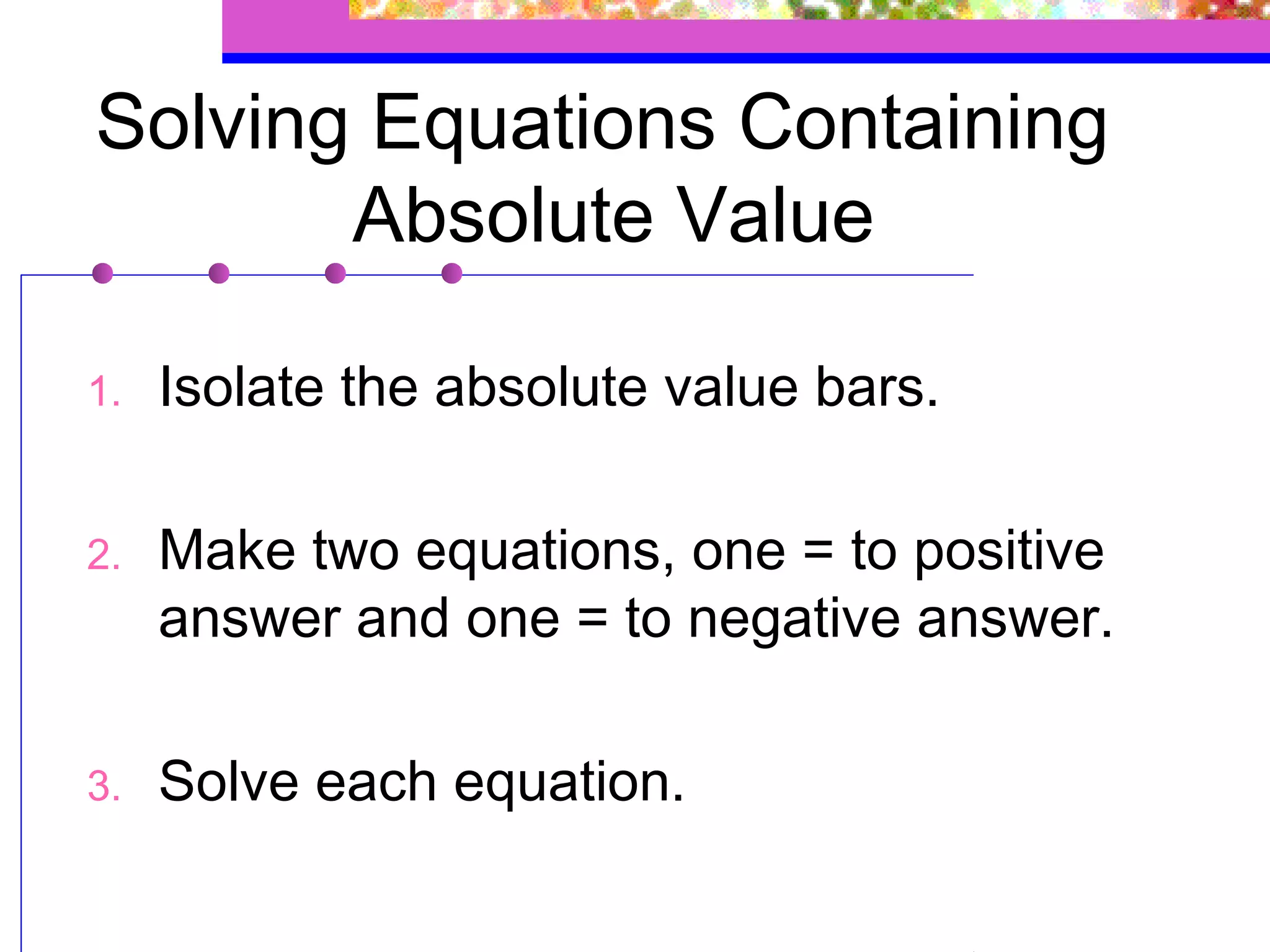 Solving Equations Containing
       Absolute Value

1.   Isolate the absolute value bars.

2.   Make two equations, one = to positive
     answer and one = to negative answer.

3.   Solve each equation.
 